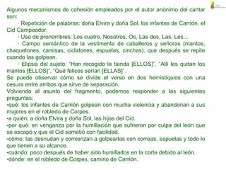 Algunos mecanismos de cohesión empleados por el autor anónimo del cantar
son:
· Repetición de palabras: doña Elvira y doña Sol, los infantes de Carrión, el
Cid Campeador.
· Uso de pronombres: Los cuatro, Nosotros, Os, Las dos, Las, Les...
· Campo semántico de la vestimenta de caballeros y señoras (mantos,
chaquetones, camisas, ciclatones, espuelas, cinchas), que después se repite
cuando las golpean.
· Elipsis del sujeto: “Han recogido la tienda [ELLOS]”, “Allí les quitan los
mantos [ELLOS]”, “Qué felices serían [ELLAS]”.
Se puede observar cómo se divide el verso en dos hemistiquios con una
cesura entre ambos que sirve de separación.
Volviendo al asunto del fragmento, podemos responder a las siguientes
preguntas:
-qué: los infantes de Carrión golpean con mucha violencia y abandonan a sus
mujeres en el robledo de Corpes.
-a quién: a doña Elvira y doña Sol, las hijas del Cid.
-por qué: en venganza por la humillación que sufrieron por culpa del león que
se escapó y que el Cid sometió con facilidad.
-cómo: las desnudan y comienzan a golpearlas con correas, espuelas y todo lo
que tienen a su alcance.
-cuándo: poco después de haber sido humillados en la corte debido al león.
-dónde: en el robledo de Corpes, camino de Carrión.
 