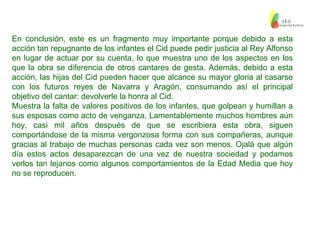 En conclusión, este es un fragmento muy importante porque debido a esta
acción tan repugnante de los infantes el Cid puede pedir justicia al Rey Alfonso
en lugar de actuar por su cuenta, lo que muestra uno de los aspectos en los
que la obra se diferencia de otros cantares de gesta. Además, debido a esta
acción, las hijas del Cid pueden hacer que alcance su mayor gloria al casarse
con los futuros reyes de Navarra y Aragón, consumando así el principal
objetivo del cantar: devolverle la honra al Cid.
Muestra la falta de valores positivos de los infantes, que golpean y humillan a
sus esposas como acto de venganza. Lamentablemente muchos hombres aún
hoy, casi mil años después de que se escribiera esta obra, siguen
comportándose de la misma vergonzosa forma con sus compañeras, aunque
gracias al trabajo de muchas personas cada vez son menos. Ojalá que algún
día estos actos desaparezcan de una vez de nuestra sociedad y podamos
verlos tan lejanos como algunos comportamientos de la Edad Media que hoy
no se reproducen.
 