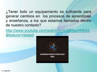 ¿Tener todo un equipamiento es suficiente para
generar cambios en los procesos de aprendizaje
y enseñanza, a los que estamos llamados dentro
de nuestro contexto?
http://www.youtube.com/watch?v=iUGMgw4MK64
&feature=related
 