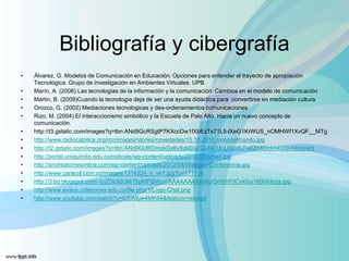 Bibliografía y cibergrafía
•   Álvarez, G. Modelos de Comunicación en Educación: Opciones para entender el trayecto de apropiación
    Tecnológica. Grupo de investigación en Ambientes Virtuales. UPB.
•   Marín, A. (2006) Las tecnologías de la información y la comunicación: Cambios en el modelo de comunicación
•   Martin, B. (2009)Cuando la tecnología deja de ser una ayuda didáctica para convertirse en mediación cultura
•   Orozco, G. (2002) Mediaciones tecnologicas y des-ordenamientos comunicaciones
•   Rizo, M. (2004) El interaccionismo simbólico y la Escuela de Palo Alto. Hacia un nuevo concepto de
    comunicación.
•   http://t3.gstatic.com/images?q=tbn:ANd9GcRSgtP7KXccDw1fXbEzTs71L5-lXeG1KrWUS_nOMHWf1XvQF__MTg
•   http://www.radiocatolica.org/rcn/images/stories/novedades/15.10.2010.ninosdelmundo.jpg
•   http://t2.gstatic.com/images?q=tbn:ANd9GcROmokGx6v9zklDv2OuNEMnUWotiLFa8Zh8Oolm4Uqe4agspsht
•   http://portal.uniquindio.edu.co/noticias/wp-content/uploads/2010/06/email.jpg
•   http://andreatorresonline.com/wp-content/uploads/2012/04/Webinar-Conferencia.jpg
•   http://www.caracol.com.co/images/1314224_n_vir1.jpg?u=171116
•   http://3.bp.blogspot.com/-IciZ0k9l2cM/TlipMPBMcxI/AAAAAAAAAMo/QnWhFjlCvk0/s1600/blogs.jpg
•   http://www.avaco.cotecnova.edu.co/file.php/1/Logo-Chat.png
•   http://www.youtube.com/watch?v=iUGMgw4MK64&feature=related
 