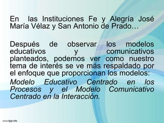 En las Instituciones Fe y Alegría José
María Vélaz y San Antonio de Prado…

Después de observar los modelos
educativos         y        comunicativos
planteados, podemos ver como nuestro
tema de interés se ve más respaldado por
el enfoque que proporcionan los modelos:
Modelo Educativo Centrado en los
Procesos y el Modelo Comunicativo
Centrado en la Interacción.
 
