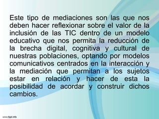 Este tipo de mediaciones son las que nos
deben hacer reflexionar sobre el valor de la
inclusión de las TIC dentro de un modelo
educativo que nos permita la reducción de
la brecha digital, cognitiva y cultural de
nuestras poblaciones, optando por modelos
comunicativos centrados en la interacción y
la mediación que permitan a los sujetos
estar en relación y hacer de esta la
posibilidad de acordar y construir dichos
cambios.
 