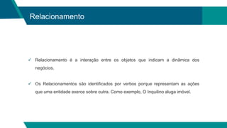 Relacionamento
 Relacionamento é a interação entre os objetos que indicam a dinâmica dos
negócios.
 Os Relacionamentos são identificados por verbos porque representam as ações
que uma entidade exerce sobre outra. Como exemplo, O Inquilino aluga imóvel.
 
