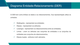 Diagrama Entidade-Relacionamento (DER)
O DER tem como ênfase os dados e os relacionamentos. Sua representação utiliza os
símbolos:
 Retângulos - representam as entidades;
 Elipses - representam os atributos;
 Losangos - representam os relacionamentos entre as entidades;
 Linhas - unem os atributos aos conjuntos de entidades e os conjuntos de
entidades aos conjuntos de relacionamentos;
 Elipses duplas - atributos multi valorados.
 