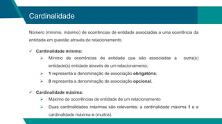 Cardinalidade
Número (mínimo, máximo) de ocorrências de entidade associadas a uma ocorrência da
entidade em questão através do relacionamento.
 Cardinalidade mínima:
 Mínimo de ocorrências de entidade que são associadas a outra(s)
entidade(s) entidade através de um relacionamento;
 1 representa a denominação de associação obrigatória;
 0 representa a denominação de associação opcional.
 Cardinalidade máxima:
 Máximo de ocorrências de entidade de um relacionamento
 Duas cardinalidades máximas são relevantes: a cardinalidade máxima 1 e a
cardinalidade máxima n (muitos).
 