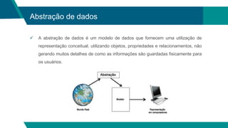 Abstração de dados
 A abstração de dados é um modelo de dados que fornecem uma utilização de
representação conceitual, utilizando objetos, propriedades e relacionamentos, não
gerando muitos detalhes de como as informações são guardadas fisicamente para
os usuários.
 