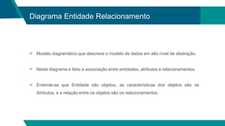 Diagrama Entidade Relacionamento
 Modelo diagramático que descreve o modelo de dados em alto nível de abstração.
 Neste diagrama e feito a associação entre entidades, atributos e relacionamentos.
 Entende-se que Entidade são objetos, as características dos objetos são os
Atributos, e a relação entre os objetos são os relacionamentos.
 