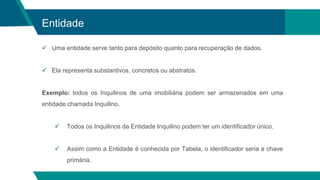 Entidade
 Uma entidade serve tanto para depósito quanto para recuperação de dados.
 Ela representa substantivos, concretos ou abstratos.
Exemplo: todos os Inquilinos de uma imobiliária podem ser armazenados em uma
entidade chamada Inquilino.
 Todos os Inquilinos da Entidade Inquilino podem ter um identificador único.
 Assim como a Entidade é conhecida por Tabela, o identificador seria a chave
primária.
 