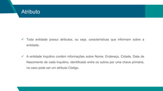 Atributo
 Toda entidade possui atributos, ou seja, características que informam sobre a
entidade.
 A entidade Inquilino contém informações sobre Nome, Endereço, Cidade, Data de
Nascimento de cada Inquilino, identificado entre os outros por uma chave primária,
no caso pode ser um atributo Código.
 