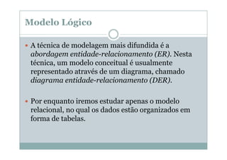 Modelo Lógico
A técnica de modelagem mais difundida é a
abordagem entidade-relacionamento (ER). Nesta
técnica, um modelo conceitual é usualmente
representado através de um diagrama, chamado
diagrama entidade-relacionamento (DER).
Por enquanto iremos estudar apenas o modelo
relacional, no qual os dados estão organizados em
forma de tabelas.

 