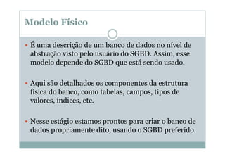 Modelo Físico
É uma descrição de um banco de dados no nível de
abstração visto pelo usuário do SGBD. Assim, esse
modelo depende do SGBD que está sendo usado.
Aqui são detalhados os componentes da estrutura
física do banco, como tabelas, campos, tipos de
valores, índices, etc.
Nesse estágio estamos prontos para criar o banco de
dados propriamente dito, usando o SGBD preferido.

 