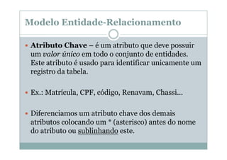 Modelo Entidade-Relacionamento
Atributo Chave – é um atributo que deve possuir
um valor único em todo o conjunto de entidades.
Este atributo é usado para identificar unicamente um
registro da tabela.
Ex.: Matrícula, CPF, código, Renavam, Chassi...
Diferenciamos um atributo chave dos demais
atributos colocando um * (asterisco) antes do nome
do atributo ou sublinhando este.

 