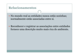 Relacionamentos
No mundo real as entidades nunca estão sozinhas;
normalmente estão associadas entre si.
Reconhecer e registrar as associações entre entidades
fornece uma descrição muito mais rica do ambiente.

 