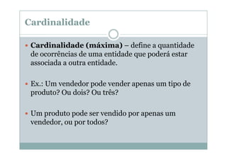 Cardinalidade
Cardinalidade (máxima) – define a quantidade
de ocorrências de uma entidade que poderá estar
associada a outra entidade.
Ex.: Um vendedor pode vender apenas um tipo de
produto? Ou dois? Ou três?
Um produto pode ser vendido por apenas um
vendedor, ou por todos?

 