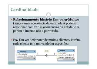 Cardinalidade
Relacionamento binário Um-para-Muitos
(1:n) – uma ocorrência da entidade A pode se
relacionar com várias ocorrências da entidade B,
porém o inverso não é permitido.
Ex. Um vendedor atende muitos clientes. Porém,
cada cliente tem um vendedor específico.
1

n

 