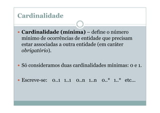 Cardinalidade
Cardinalidade (mínima) – define o número
mínimo de ocorrências de entidade que precisam
estar associadas a outra entidade (em caráter
obrigatório).
Só consideramos duas cardinalidades mínimas: 0 e 1.
Escreve-se: 0..1 1..1 0..n 1..n 0..* 1..* etc...

 