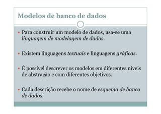 Modelos de banco de dados
Para construir um modelo de dados, usa-se uma
linguagem de modelagem de dados.
Existem linguagens textuais e linguagens gráficas.
É possível descrever os modelos em diferentes níveis
de abstração e com diferentes objetivos.
Cada descrição recebe o nome de esquema de banco
de dados.

 