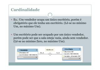 Cardinalidade
Ex.: Um vendedor ocupa um único escritório, porém é
obrigatório que ele tenha um escritório. (Lê-se no mínimo
Um, no máximo Um).
Um escritório pode ser ocupado por um único vendedor,
porém pode ser que a sala esteja vazia, ainda sem vendedor.
(Lê-se no minimo Zero, no máximo Um).

0..1

1..1

 
