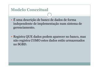 Modelo Conceitual
É uma descrição de banco de dados de forma
independente de implementação num sistema de
gerenciamento.
Registra QUE dados podem aparecer no banco, mas
não registra COMO estes dados estão armazenados
no SGBD.

 