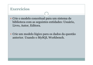 Exercícios
Crie o modelo conceitual para um sistema de
biblioteca com as seguintes entidades: Usuário,
Livro, Autor, Editora.
Crie um modelo lógico para os dados da questão
anterior. Usando o MySQL Workbench.

 