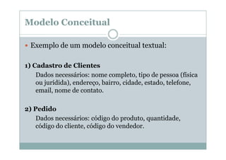 Modelo Conceitual
Exemplo de um modelo conceitual textual:
1) Cadastro de Clientes
Dados necessários: nome completo, tipo de pessoa (física
ou jurídida), endereço, bairro, cidade, estado, telefone,
email, nome de contato.
2) Pedido
Dados necessários: código do produto, quantidade,
código do cliente, código do vendedor.

 