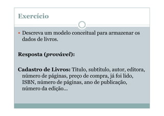 Exercício
Descreva um modelo conceitual para armazenar os
dados de livros.
Resposta (provável):
Cadastro de Livros: Titulo, subtítulo, autor, editora,
número de páginas, preço de compra, já foi lido,
ISBN, número de páginas, ano de publicação,
número da edição...

 