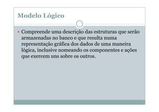 Modelo Lógico
Compreende uma descrição das estruturas que serão
armazenadas no banco e que resulta numa
representação gráfica dos dados de uma maneira
lógica, inclusive nomeando os componentes e ações
que exercem uns sobre os outros.

 