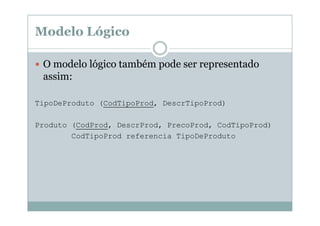 Modelo Lógico
O modelo lógico também pode ser representado
assim:
TipoDeProduto (CodTipoProd, DescrTipoProd)
Produto (CodProd, DescrProd, PrecoProd, CodTipoProd)
CodTipoProd referencia TipoDeProduto

 