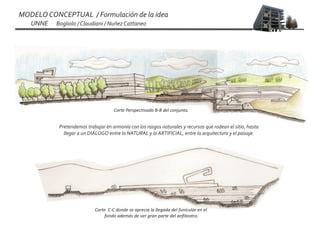 MODELO CONCEPTUAL / Formulación de la idea
   UNNE   Bogliolo / Claudiani / Nuñez Cattaneo




                                    Corte Perspectivado B-B del conjunto.


           Pretendemos trabajar en armonía con los rasgos naturales y recursos que rodean el sitio, hasta
             llegar a un DIÁLOGO entre lo NATURAL y lo ARTIFICIAL, entre la arquitectura y el paisaje.




                           Corte C-C donde se aprecia la llegada del funicular en el
                                fondo además de ver gran parte del anfiteatro.
 