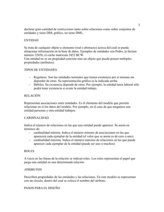 3
declarar gran cantidad de restricciones tanto sobre relaciones como sobre conjuntos de
entidades y tiene DDL gráfico, no tiene DML.
ENTIDAD
Se trata de cualquier objeto u elemento (real o abstracto) acerca del cual se pueda
almacenar información en la base de datos. Ejemplos de entidades son Pedro, la factura
número 32456, el coche matrícula 3452 BCW.
Una entidad no es un propiedad concreta sino un objeto que puede poseer múltiples
propiedades (atributos).
TIPOS DE ENTIDADES
- Regulares. Son las entidades normales que tienen existencia por sí mismas sin
depender de otras. Su representación gráfica es la indicada arriba
- Débiles. Su existencia depende de otras. Por ejemplo, la entidad tarea laboral sólo
podrá tener existencia si existe la entidad trabajo.
RELACIÓN
Representan asociaciones entre entidades. Es el elemento del modelo que permite
relacionar en sí los datos del modelo. Por ejemplo, en el caso de que tengamos una
entidad personas y otra entidad trabajos.
CARDINALIDAD
Indica el número de relaciones en las que una entidad puede aparecer. Se anota en
términos de:
- cardinalidad mínima. Indica el número mínimo de asociaciones en las que
aparecerá cada ejemplar de la entidad (el valor que se anota es de cero o uno).
- cardinalidad máxima. Indica el número máximo de relaciones en las que puede
aparecer cada ejemplar de la entidad (puede ser uno o muchos).
ROLES
A veces en las líneas de la relación se indican roles. Los roles representan el papel que
juega una entidad en una determinada relación.
ATRIBUTOS
Describen propiedades de las entidades y las relaciones. En este modelo se representan
con un círculo, dentro del cual se coloca el nombre del atributo.
PASOS PARA EL DISEÑO
 