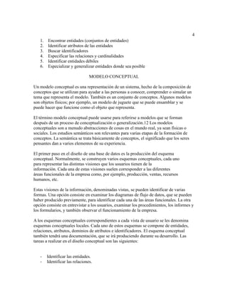 4
1. Encontrar entidades (conjuntos de entidades)
2. Identificar atributos de las entidades
3. Buscar identificadores
4. Especificar las relaciones y cardinalidades
5. Identificar entidades débiles
6. Especializar y generalizar entidades donde sea posible
MODELO CONCEPTUAL
Un modelo conceptual es una representación de un sistema, hecho de la composición de
conceptos que se utilizan para ayudar a las personas a conocer, comprender o simular un
tema que representa el modelo. También es un conjunto de conceptos. Algunos modelos
son objetos físicos; por ejemplo, un modelo de juguete que se puede ensamblar y se
puede hacer que funcione como el objeto que representa.
El término modelo conceptual puede usarse para referirse a modelos que se forman
después de un proceso de conceptualización o generalización.1​
2​Los modelos
conceptuales son a menudo abstracciones de cosas en el mundo real, ya sean físicas o
sociales. Los estudios semánticos son relevantes para varias etapas de la formación de
conceptos. La semántica se trata básicamente de conceptos, el significado que los seres
pensantes dan a varios elementos de su experiencia.
El primer paso en el diseño de una base de datos es la producción del esquema
conceptual. Normalmente, se construyen varios esquemas conceptuales, cada uno
para representar las distintas visiones que los usuarios tienen de la
información. Cada una de estas visiones suelen corresponder a las diferentes
áreas funcionales de la empresa como, por ejemplo, producción, ventas, recursos
humanos, etc.
Estas visiones de la información, denominadas vistas, se pueden identificar de varias
formas. Una opción consiste en examinar los diagramas de flujo de datos, que se pueden
haber producido previamente, para identificar cada una de las áreas funcionales. La otra
opción consiste en entrevistar a los usuarios, examinar los procedimientos, los informes y
los formularios, y también observar el funcionamiento de la empresa.
A los esquemas conceptuales correspondientes a cada vista de usuario se les denomina
esquemas conceptuales locales. Cada uno de estos esquemas se compone de entidades,
relaciones, atributos, dominios de atributos e identificadores. El esquema conceptual
también tendrá una documentación, que se irá produciendo durante su desarrollo. Las
tareas a realizar en el diseño conceptual son las siguientes:
- Identificar las entidades.
- Identificar las relaciones.
 