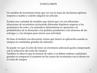 CONCLUSION 
Un modelo de inventarios tiene que ver con la toma de decisiones óptimas 
respecto a cuánto y cuándo adquirir un artículo. 
Existen una variedad de modelos que tienen que ver con diferentes 
situaciones de inventarios incluyendo diferentes hipótesis respecto a los 
parámetros de costo, a la naturaleza determinista en oposición a la 
probabilística de la demanda a los pedidos pendientes a las demoras de las 
entregas y a los tiempos para iniciar una actividad. 
En base al modelo con descuento vemos que tienen su aplicación cuando se 
compra en cantidades grandes de articulos. 
Se puede ver que el costo de tener un inventario adicional queda compensado 
con la reduccion del costo de compra. 
Tambien se observa que la manera de saber si se deben ordenar cantidades 
grandes es comparar el aumento en los costos de inventarios con el ahorro en 
el costo de compra. 
