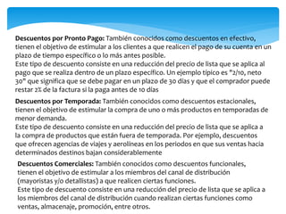 Descuentos por Pronto Pago: También conocidos como descuentos en efectivo, 
tienen el objetivo de estimular a los clientes a que realicen el pago de su cuenta en un 
plazo de tiempo específico o lo más antes posible. 
Este tipo de descuento consiste en una reducción del precio de lista que se aplica al 
pago que se realiza dentro de un plazo específico. Un ejemplo típico es "2/10, neto 
30" que significa que se debe pagar en un plazo de 30 días y que el comprador puede 
restar 2% de la factura si la paga antes de 10 días 
Descuentos por Temporada: También conocidos como descuentos estacionales, 
tienen el objetivo de estimular la compra de uno o más productos en temporadas de 
menor demanda. 
Este tipo de descuento consiste en una reducción del precio de lista que se aplica a 
la compra de productos que están fuera de temporada. Por ejemplo, descuentos 
que ofrecen agencias de viajes y aerolíneas en los periodos en que sus ventas hacia 
determinados destinos bajan considerablemente 
Descuentos Comerciales: También conocidos como descuentos funcionales, 
tienen el objetivo de estimular a los miembros del canal de distribución 
(mayoristas y/o detallistas) a que realicen ciertas funciones. 
Este tipo de descuento consiste en una reducción del precio de lista que se aplica a 
los miembros del canal de distribución cuando realizan ciertas funciones como 
ventas, almacenaje, promoción, entre otros. 
 