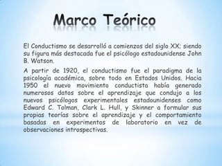El Conductismo se desarrolló a comienzos del siglo XX; siendo
su figura más destacada fue el psicólogo estadounidense John
B. Watson.
A partir de 1920, el conductismo fue el paradigma de la
psicología académica, sobre todo en Estados Unidos. Hacia
1950 el nuevo movimiento conductista había generado
numerosos datos sobre el aprendizaje que condujo a los
nuevos psicólogos experimentales estadounidenses como
Edward C. Tolman, Clark L. Hull, y Skinner a formular sus
propias teorías sobre el aprendizaje y el comportamiento
basadas en experimentos de laboratorio en vez de
observaciones introspectivas.
 