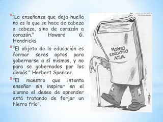 * "Laenseñanza que deja huella
 no es la que se hace de cabeza
 a cabeza, sino de corazón a
 corazón."       Howard      G.
 Hendricks
* "Elobjeto de la educación es
 formar seres aptos para
 gobernarse a sí mismos, y no
 para se gobernados por los
 demás." Herbert Spencer.
* "El  maestro que intenta
 enseñar sin inspirar en el
 alumno el deseo de aprender
 está tratando de forjar un
 hierro frío".
 
