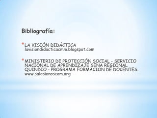 Bibliografía:

* LA VISIÓN DIDÁCTICA
 lavisiondidacticacmm.blogspot.com

* MINISTERIO DE PROTECCIÓN SOCIAL - SERVICIO
 NACIONAL DE APRENDIZAJE SENA REGIONAL
 QUINDIO - PROGRAMA FORMACION DE DOCENTES.
 www.salesianoscam.org
 