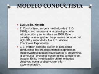 MODELO CONDUCTISTA


O Evolución, historia
O El Conductismo surge a mediados de (1910-
  1920), como respuesta a la psicología de la
  introspección y se fortalece en 1930. Este
  paradigma se originó en las primeras décadas del
  siglo XX y su fundador fue J. B. Watson
  Principales Exponentes.
O J. B. Watson sostiene que en el paradigma
  conductista los procesos mentales (procesos
  inobservables) quedan insucistentes y, predomina
  la conducta ( procesos observables) su objeto de
  estudio. En su investigación utilizó métodos
  objetivos, como la observación y la
  experimentación.
 