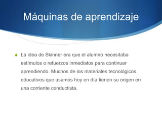 Máquinas de aprendizaje
S La idea de Skinner era que el alumno necesitaba
estímulos o refuerzos inmediatos para continuar
aprendiendo. Muchos de los materiales tecnológicos
educativos que usamos hoy en día tienen su origen en
una corriente conductista.
 