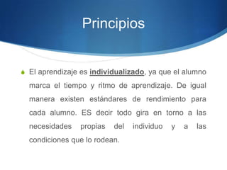 Principios
S El aprendizaje es individualizado, ya que el alumno
marca el tiempo y ritmo de aprendizaje. De igual
manera existen estándares de rendimiento para
cada alumno. ES decir todo gira en torno a las
necesidades propias del individuo y a las
condiciones que lo rodean.
 