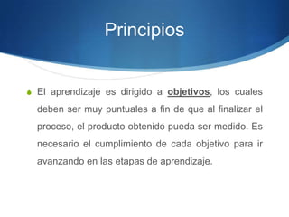 Principios
S El aprendizaje es dirigido a objetivos, los cuales
deben ser muy puntuales a fin de que al finalizar el
proceso, el producto obtenido pueda ser medido. Es
necesario el cumplimiento de cada objetivo para ir
avanzando en las etapas de aprendizaje.
 