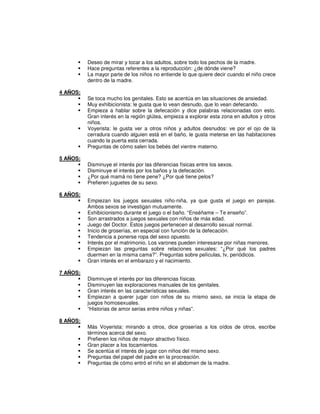 Deseo de mirar y tocar a los adultos, sobre todo los pechos de la madre.
          Hace preguntas referentes a la reproducción: ¿de dónde viene?
          La mayor parte de los niños no entiende lo que quiere decir cuando el niño crece
          dentro de la madre.

4 AÑOS:
          Se toca mucho los genitales. Esto se acentúa en las situaciones de ansiedad.
          Muy exhibicionista: le gusta que lo vean desnudo, que lo vean defecando.
          Empieza a hablar sobre la defecación y dice palabras relacionadas con esto.
          Gran interés en la región glútea, empieza a explorar esta zona en adultos y otros
          niños.
          Voyerista: le gusta ver a otros niños y adultos desnudos: ve por el ojo de la
          cerradura cuando alguien está en el baño, le gusta meterse en las habitaciones
          cuando la puerta esta cerrada.
          Preguntas de cómo salen los bebés del vientre materno.

5 AÑOS:
          Disminuye el interés por las diferencias físicas entre los sexos.
          Disminuye el interés por los baños y la defecación.
          ¿Por qué mamá no tiene pene? ¿Por qué tiene pelos?
          Prefieren juguetes de su sexo.

6 AÑOS:
          Empiezan los juegos sexuales niño-niña, ya que gusta el juego en parejas.
          Ambos sexos se investigan mutuamente.
          Exhibicionismo durante el juego o el baño. “Enséñame – Te enseño”.
          Son arrastrados a juegos sexuales con niños de más edad.
          Juego del Doctor. Estos juegos pertenecen al desarrollo sexual normal.
          Inicio de groserías, en especial con función de la defecación.
          Tendencia a ponerse ropa del sexo opuesto.
          Interés por el matrimonio. Los varones pueden interesarse por niñas menores.
          Empiezan las preguntas sobre relaciones sexuales: “¿Por qué los padres
          duermen en la misma cama?”. Preguntas sobre películas, tv, periódicos.
          Gran interés en el embarazo y el nacimiento.

7 AÑOS:
          Disminuye el interés por las diferencias físicas.
          Disminuyen las exploraciones manuales de los genitales.
          Gran interés en las características sexuales.
          Empiezan a querer jugar con niños de su mismo sexo, se inicia la etapa de
          juegos homosexuales.
          “Historias de amor serias entre niños y niñas”.

8 AÑOS:
          Más Voyerista: mirando a otros, dice groserías a los oídos de otros, escribe
          términos acerca del sexo.
          Prefieren los niños de mayor atractivo físico.
          Gran placer a los tocamientos.
          Se acentúa el interés de jugar con niños del mismo sexo.
          Preguntas del papel del padre en la procreación.
          Preguntas de cómo entró el niño en el abdomen de la madre.
 