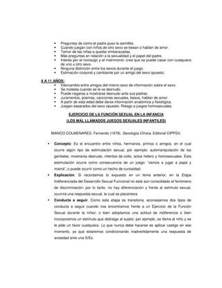 Preguntas de cómo el padre puso la semillita.
           Cuando juegan con niños de otro sexo se besan o hablan de amor.
           Temor de las niñas a quedar embarazadas.
           Más preguntas en relación a la sexualidad y el papel del padre.
           Interés por el noviazgo y el matrimonio: cree que se puede casar con cualquiera
           de uno u otro sexo.
           Ninguna distinción entre los sexos durante el juego.
           Estimación corporal y cambiante por un amigo del sexo opuesto.

9 A 11 AÑOS:
          Intercambio entre amigos del mismo sexo de información sobre el sexo.
          Se molesta cuando se le ve desnudo.
          Puede negarse a mostrarse desnudo ante sus padres.
          Juramentos, poemas, canciones sexuales, besos, hablan de amor.
          A partir de esta edad debe darse información anatómica y fisiológica.
          Juegan separados del sexo opuesto. Riesgo a juegos homosexuales.

                EJERCICIO DE LA FUNCIÓN SEXUAL EN LA INFANCIA
              (LOS MAL LLAMADOS JUEGOS SEXUALES INFANTILES)


     BIANCO COLMENARES, Fernando (1978). Sexología Clínica. Editorial CIPPSV.

       Concepto: Es el encuentro entre niños, hermanos, primos o amigos, en el cual
       ocurre algún tipo de estimulación sexual, por ejemplo: automanipulación de los
       genitales, mostrarse desnudo, intentos de coito, actos hetero y homosexuales. Esta
       estimulación ocurre como consecuencia de un juego: “vamos a jugar a papá y
       mamá”, o puede ocurrir como un hecho de curiosidad.
       Explicación. Si recordamos lo expuesto en un tema anterior, en la Etapa
       Indiferenciada del Desarrollo Sexual Funcional no está aún consolidado el fenómeno
       de discriminación; por lo tanto, no hay diferenciación y frente al estímulo sexual,
       ocurrirá una respuesta sexual, la cual es placentera.
       Conducta a seguir. Como esta etapa es transitoria, aconsejamos dos tipos de
       conducta a seguir cuando nos encontramos frente a un Ejercicio de la Función
       Sexual durante la niñez: o bien adoptamos una actitud de indiferencia o bien
       incorporamos un estímulo que distraiga al sujeto: por ejemplo, se llama al niño y se
       le pide un favor cualquiera. Lo que nunca debe hacerse es aplicar castigo en ese
       momento, ya que estaremos condicionando inadvertidamente una respuesta de
       ansiedad ante una S/Es.
 