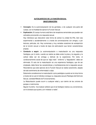 AUTOEJERCICIO DE LA FUNCIÓN SEXUAL
                             (MASTURBACIÓN)


Concepto: Es la automanipulación de los genitales, o de cualquier otra parte del
cuerpo, con la finalidad de ejercer la Función Sexual.
Explicación. El cuerpo humano está lleno de receptores sensoriales que pueden ser
activados provocando una respuesta sexual.
Hay individuos que descubren esta forma de activar la unidad Es Rs, bien sea
experimental o accidentalmente o a través de conversaciones con amigos, o por
lecturas, películas, etc. Hay numerosas y muy variadas ocasiones de autoejercicio
de la función sexual a través de tipos de estimulación que tienen características
propias.
Conducta a seguir. La automanipulación o masturbación es una respuesta
fisiológica, por lo tanto, cuando se realiza se debe evitar la prisa y la angustia y la
actitud debe ser de entrega y disfrute de la experiencia. Por tanto, el
condicionamiento social de que es “algo malo”, “enfermo” y “degradante”, debe ser
eliminado. El acto de la masturbación es una experiencia fisiológica, que de ser
empleada, debe llenar las características y manifestaciones de la respuesta sexual.
Recordemos que este ejercicio de la Función Sexual se realice sanamente, alejado
de todo sentimiento de enfermedad o culpa.
Solamente consideramos la masturbación como patológica cuando es la única forma
a través de la cual el individuo consigue su respuesta sexual (Patología del Estímulo
Sexual, variedad Método de Funcionamiento).
La Masturbación puede ocurrir a cualquier edad y aun dentro de las uniones de
parejas o matrimonios.
Alguien ha dicho, “es el placer solitario que el ser biológico realiza a su conveniencia,
con la fantasía que quiere y sin molestar a nadie”.
 