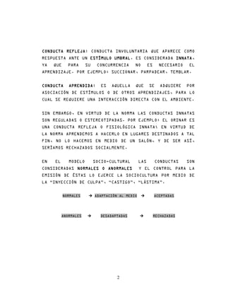 CONDUCTA REFLEJA CONDUCTA INVOLUNTARIA QUE APARECE COMO
         REFLEJA:
RESPUESTA ANTE UN ESTÍMULO UMBRAL ES CONSIDERADA INNATA
                           UMBRAL.               INNATA,
YA   QUE     PARA     SU    CONCURRENCIA     NO        ES     NECESARIO    EL
APRENDIZAJE. POR EJEMPLO: SUCCIONAR, PARPADEAR, TEMBLAR.


CONDUCTA     APRENDIDA:
             APRENDIDA       ES   AQUELLA    QUE       SE      ADQUIERE   POR
ASOCIACIÓN DE ESTÍMULOS O DE OTROS APRENDIZAJES, PARA LO
CUAL SE REQUIERE UNA INTERACCIÓN DIRECTA CON EL AMBIENTE.


SIN EMBARGO, EN VIRTUD DE LA NORMA LAS CONDUCTAS INNATAS
SON REGULADAS O ESTEREOTIPADAS. POR EJEMPLO: EL ORINAR ES
UNA CONDUCTA REFLEJA O FISIOLÓGICA INNATA; EN VIRTUD DE
LA NORMA APRENDEMOS A HACERLO EN LUGARES DESTINADOS A TAL
FIN, NO LO HACEMOS EN MEDIO DE UN SALÓN, Y DE SER ASÍ,
SERÍAMOS RECHAZADOS SOCIALMENTE.


EN   EL      MODELO        SOCIO-CULTURAL        LAS        CONDUCTAS     SON
CONSIDERADAS NORMALES O ANORMALES
                        ANORMALES                Y EL CONTROL PARA LA
EMISIÓN DE ÉSTAS LO EJERCE LA SOCIOCULTURA POR MEDIO DE
LA “INYECCIÓN DE CULPA”, “CASTIGO”, “LÁSTIMA”.


           NORMALES        ADAPTACIÓN AL MEDIO              ACEPTADAS




          ANORMALES          DESADAPTADAS                   RECHAZADAS




                                     2
 
