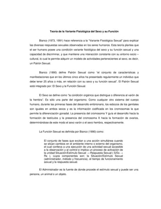 Teoría de la Variante Fisiológica del Sexo y su Función


        Bianco (1973, 1991) hace referencia a la “Variante Fisiológica Sexual” para explicar
las diversas respuestas sexuales observadas en los seres humanos. Esta teoría plantea que
el ser humano posee una condición variante fisiológica del sexo y su función sexual y una
capacidad de discriminar, y que mantiene una interacción constante con su entorno socio –
cultural, lo cual le permite adquirir un modelo de actividades pertenecientes al sexo, es decir,
un Patrón Sexual.


        Bianco (1990) define Patrón Sexual como “el conjunto de características y
manifestaciones que en los últimos cinco años ha presentado regularmente un individuo que
debe tener 25 años o más, en relación con su sexo y su función sexual”. El Patrón Sexual
está integrado por: El Sexo y la Función Sexual.


        El Sexo se define como “la condición orgánica que distingue o diferencia al varón de
la hembra”. Es sólo una parte del organismo. Como cualquier otro sistema del cuerpo
humano, durante las primeras fases del desarrollo embrionario, los esbozos de los genitales
son iguales en ambos sexos y es la información codificada en los cromosomas la que
permite la diferenciación gonadal. La presencia del cromosoma Y guía el desarrollo hacia la
formación de testículos y la presencia del cromosoma X hacia la formación de ovarios,
determinándose de este modo el sexo varón o el sexo hembra, respectivamente.


        La Función Sexual es definida por Bianco (1990) como:


            El conjunto de fases que excitan a una acción simultánea cuando
            se sitúan cambios en el ambiente interno o externo del organismo,
            el cual conlleva a una ejecución de una actividad sexual accesible
            a la observación y al control e implica un proceso de activación de
            la unidad Situación/Estímulo Sexual → Respuesta Sexual ( S/Es →
            Rs ), cuyos componentes son: la Situación/Estímulo Sexual
            (administrador, método y frecuencia), el tiempo de funcionamiento
            sexual y la respuesta sexual.

        El Administrador es la fuente de donde procede el estímulo sexual y puede ser una
persona, un animal o un objeto.
 
