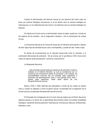 Cuando el administrador del estímulo sexual es una persona del mismo sexo se
tiene una variante fisiológica homosexual, si es de distinto sexo la variante fisiológica es
heterosexual y si es indistintamente del mismo o de diferente sexo la variante fisiológica es
bisexual.


          El método es la forma como el administrador activa al sujeto, puede ser a través de
los órganos de los sentidos , de la imaginación /fantasía, o de la combinación de ambas
formas.


          La Frecuencia Sexual es el número de veces que el individuo siente ganas o deseos
de tener algún tipo de actividad sexual, solo o acompañado, y puede ser alta, media o baja.


          El tiempo de funcionamiento es el intervalo transcurrido entre la iniciación y la
culminación del proceso de activación. No se conoce, por lo que Bianco (1991) toma como
criterio el reporte verbal del paciente: “conforme o disconforme”.


          La Respuesta Sexual es


               ...toda actividad caracterizada por presencia de activación cortical y
               medular en el Sistema Nervioso, la cual se correlaciona con un
               fenómeno de tumescencia (fases de excitación y de meseta), de
               contractibilidad muscular lisa y/o estriada (fase orgásmica) y
               fenómeno de detumescencia, tanto a nivel genital como extra –
               genital (fase resolutiva), todas estas efecto de una
               Situación/Estímulo Sexual.

          Bianco (1978 y 1994) describe dos postulados a través de los cuales se explica
cómo y cuándo se adquiere o forma el patrón sexual: el postulado de la integración de la
función sexual y el postulado del desarrollo sexual funcional.


          El Postulado de la Integración de la Función Sexual explica que el Patrón Sexual se
adquiere gracias a la acción de un aprendizaje discriminativo sobre una amplia variabilidad
fisiológica, resultando diversos patrones: heterosexual, homosexual, bisexual, exhibicionista,
fetichista u otros.




                                                2
 