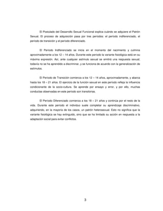 El Postulado del Desarrollo Sexual Funcional explica cuándo se adquiere el Patrón
Sexual. El proceso de adquisición pasa por tres períodos: el período indiferenciado, el
período de transición y el período diferenciado.


        El Período Indiferenciado se inicia en el momento del nacimiento y culmina
aproximadamente a los 12 – 14 años. Durante este período la variante fisiológica está en su
máxima expresión. Así, ante cualquier estímulo sexual se emitirá una respuesta sexual;
todavía no se ha aprendido a discriminar, y se funciona de acuerdo con la generalización de
estímulos.


        El Período de Transición comienza a los 12 – 14 años, aproximadamente, y abarca
hasta los 18 – 21 años. El ejercicio de la función sexual en este período refleja la influencia
condicionante de la socio-cultura. Se aprende por ensayo y error, y por ello, muchas
conductas observadas en este período son transitorias.


        El Período Diferenciado comienza a los 18 – 21 años y continúa por el resto de la
vida. Durante este período el individuo suele completar su aprendizaje discriminativo,
adquiriendo, en la mayoría de los casos, un patrón heterosexual. Esto no significa que la
variante fisiológica se hay extinguido, sino que se ha limitado su acción en respuesta a la
adaptación social para evitar conflictos.




                                              3
 