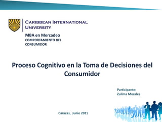 MBA en Mercadeo
COMPORTAMIENTO DEL
CONSUMIDOR
Proceso Cognitivo en la Toma de Decisiones del
Consumidor
Participante:
Zulima Morales
Caracas, Junio 2015
 