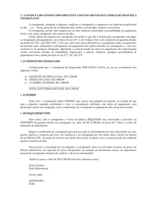 2. A CONDUTA DO CONSIGNADO OBSTATITVA DO PAGAMENTO DAS VERBAS DEVIDAS PELA
CONSIGNANTE
A consignante, ultimada a dispensa, notificou o consignado a comparecer no sindicato profissional
no dia ..., às ... horas, para fim de recebimento das verbas a ele devidas, inclusive rescisórias.
O consignado, porém, não compareceu ao dito sindicato, frustrando a possibilidade de pagamento
direto a ele, pela consignante, dos valores devidos.
Assim, diante da negativa do consignado em receber o que lhe é devido pela consignante, tem lugar
a consignação em pagamento, nos termos do art.335, I, do Código Civil, com o depósito da quantia devida,
na forma do CPC, arts.890 e 893, I. Por isto, não resta outra alternativa à consignante senão a propositura
da presente ação, almejando a consignação em pagamento dos valores devidos ao consignado, e, com isso,
exonerar-se de qualquer obrigação, impedindo a caracterização da mora no pagamento das mencionadas
verbas rescisórias devidas ao trabalhador dispensado, a afastar, inclusive, qualquer possibilidade de
apenamento com a multa prevista no art.477, §8º, da CLT.
3. O CRÉDITO DO CONSIGNADO
Considerando que o consignado foi dispensado POR JUSTA CAUSA, faz jus ao recebimento das
seguintes verbas:
a) SALDO DE SALÁRIO (22 dias): R$ 2.200,00
b) FÉRIAS 2013-2014: R$ 3.000,00
c) 1/3 SOBRE AS FÉRIAS: R$ 1.000,00
______________________________________
TOTAL DAS VERBAS DEVIDAS: R$ 6.200,00
4. O PEDIDO
Posto isto, o consignante deduz PEDIDO, que espera seja julgado procedente, no sentido de que
seja o depósito reputado subsistente e, face à consignação realizada com efeito de pagamento, seja
declarada extinta sua obrigação, com a condenação do consignado no pagamento das custas processuais.
5. OS REQUERIMENTOS
Para tanto, vem o consignante a Vossa Excelência REQUERER seja autorizado a proceder ao
DEPÓSITO da quantia devida ao consignado, no valor de R$ 6.200,00, no prazo de 5 dias a contar da
intimação do deferimento.
Requer a notificação do consignado para que proceda ao levantamento do valor depositado ou, caso
queira, ofereça a resposta que tiver, em audiência a ser designada por este douto Juízo, atento aos limites
do art.896 do CPC, sob pena de incorrer nos efeitos da revelia, inclusive com a caracterização da confissão
quanto à matéria de fato.
Para provar a veracidade do ora alegado, a consignante valer-se-á de todos os meios de prova em
Direito admissíveis, em especial de prova documental, da juntada de documentos novos, do depoimento
pessoal do consignado sob pena de confesso e de prova testemunhal.
Atribui à causa o valor de R$ 6.200,00 (seis mil e duzentos reais).
Nestes Termos
Pede Deferimento.
Local e data.
ADVOGADO ...
OAB...
 