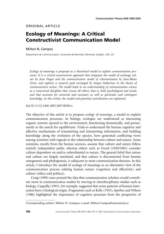 Communication Theory ISSN 1050-3293


ORIGINAL ARTICLE

Ecology of Meanings: A Critical
Constructivist Communication Model
Milton N. Campos
                                      ´         ´         ´      ´
Department de Communication, Universite de Montreal, Montreal, Quebec, H3C 3J7




   Ecology of meanings is proposed as a theoretical model to explain communication pro-
   cesses. It is a critical constructivist approach that integrates the model of exchange val-
   ues by Jean Piaget and the communication model of schematization by Jean-Blaise
   Grize, and explores a research path envisaged by Ju       ¨rgen Habermas in the theory of
   communicative action. The model leads to an understanding of communication science
   as a transversal discipline that crosses all others; that is, both psychological and social,
   and that accounts for universal and necessary as well as particular and contingent
   knowledge. In this article, the model and potential contributions are explained.

doi:10.1111/j.1468-2885.2007.00304.x

The objective of this article is to propose ecology of meanings, a model to explain
communication processes. In biology, ecologies are understood as interacting
organic systems opened to the environment, functioning dynamically, and perma-
nently in the search for equilibrium. Trials to understand the human cognitive and
affective mechanisms of transmitting and interpreting information, and building
knowledge along the evolution of the species, have generated conﬂicting views
among scientists with regards to the relationship between culture and nature. Some
scientists, mostly from the human sciences, assume that culture and nature follow
entirely independent paths, whereas others such as Freud (1930/1981) consider
culture dependent on and/or subordinated to nature. The general belief that nature
and culture are largely unrelated, and that culture is disconnected from human
ontogenesis and phylogenesis, is subjacent to most communication theories. In this
article, I introduce the model of ecology of meanings as an alternative view of the
communication process relating human nature (cognition and affectivity) and
culture (ethics and politics).
    Craig (1999) once praised the idea that communication scholars would contrib-
ute more to communication studies by moving to interdisciplinary studies such as
biology. Cappella (1991), for example, suggested that some patterns of human inter-
action have a biological origin. Pragmatists such as Kelly (1955), Sperber and Wilson
(1986) highlighted the importance of cognitive processes from the perspective of

Corresponding author: Milton N. Campos; e-mail: Milton.Campos@umontreal.ca

386                       Communication Theory 17 (2007) 386–410 ª 2007 International Communication Association
 
